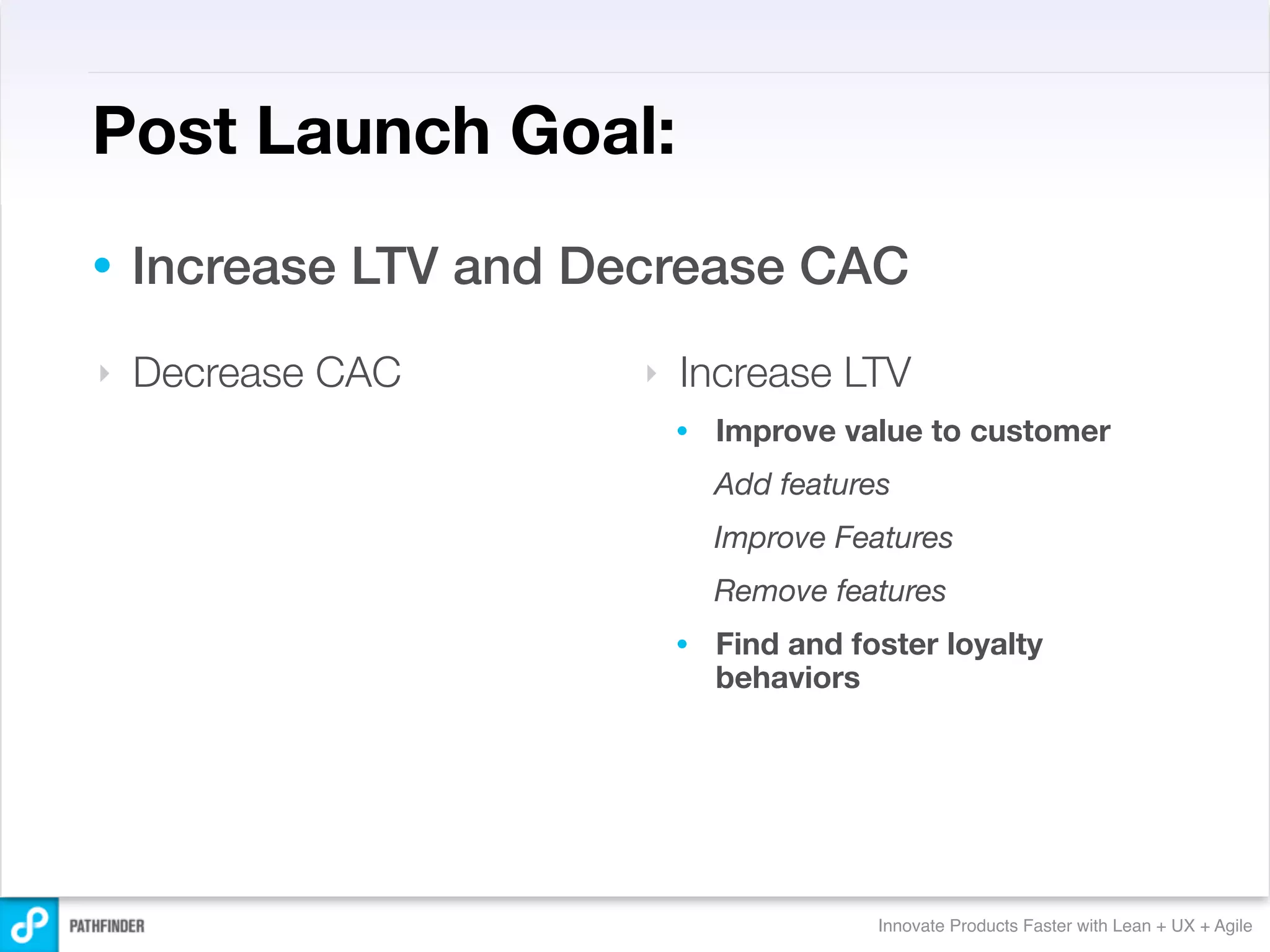 Post Launch Goal:
•   Increase LTV and Decrease CAC
‣   Decrease CAC       ‣   Increase LTV
                           •   Improve value to customer
                               Add features
                               Improve Features
                               Remove features
                           •   Find and foster loyalty
                               behaviors




                                          Innovate Products Faster with Lean + UX + Agile
 
