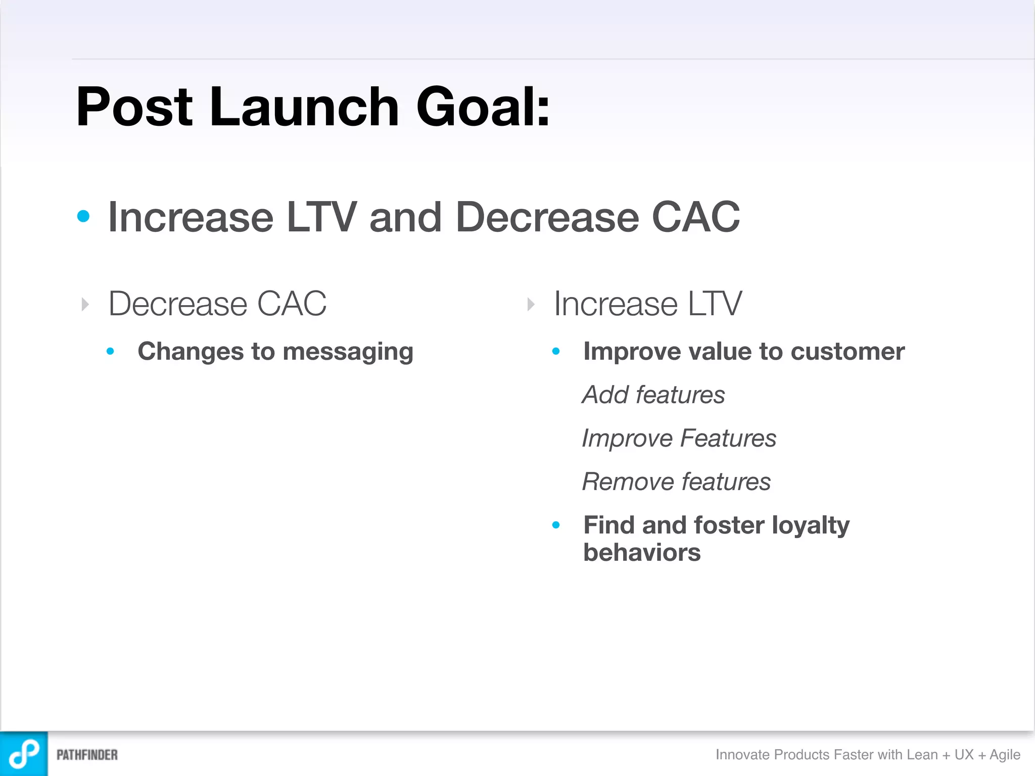 Post Launch Goal:
•   Increase LTV and Decrease CAC
‣   Decrease CAC               ‣   Increase LTV
    •   Changes to messaging       •   Improve value to customer
                                       Add features
                                       Improve Features
                                       Remove features
                                   •   Find and foster loyalty
                                       behaviors




                                                  Innovate Products Faster with Lean + UX + Agile
 