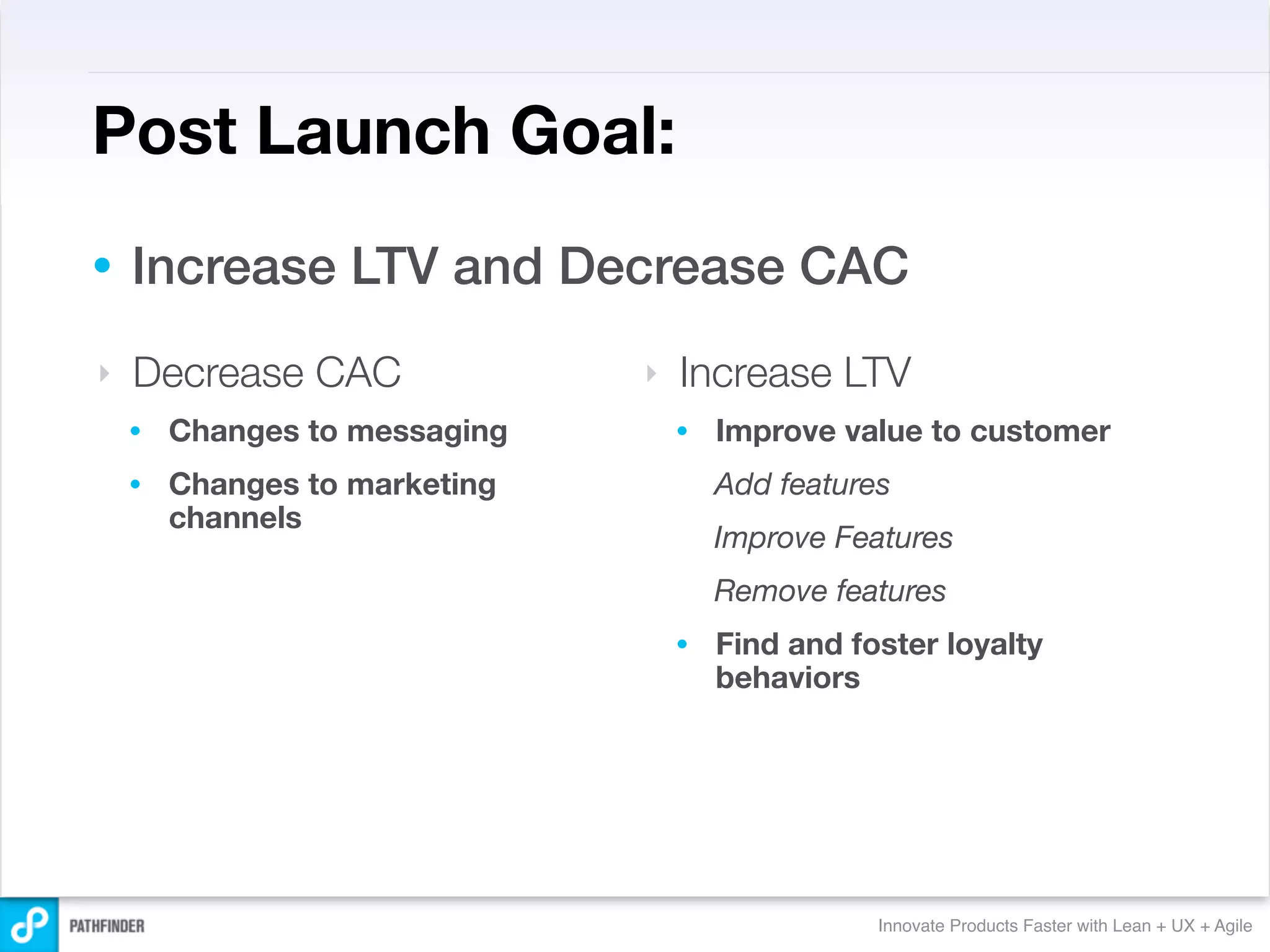Post Launch Goal:
•   Increase LTV and Decrease CAC
‣   Decrease CAC               ‣   Increase LTV
    •   Changes to messaging       •   Improve value to customer
    •   Changes to marketing           Add features
        channels
                                       Improve Features
                                       Remove features
                                   •   Find and foster loyalty
                                       behaviors




                                                  Innovate Products Faster with Lean + UX + Agile
 