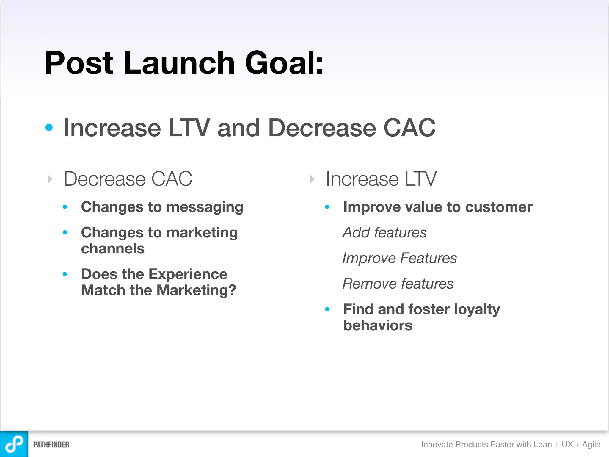 Post Launch Goal:
•   Increase LTV and Decrease CAC
‣   Decrease CAC               ‣   Increase LTV
    •   Changes to messaging       •   Improve value to customer
    •   Changes to marketing           Add features
        channels
                                       Improve Features
    •   Does the Experience
        Match the Marketing?           Remove features
                                   •   Find and foster loyalty
                                       behaviors




                                                  Innovate Products Faster with Lean + UX + Agile
 