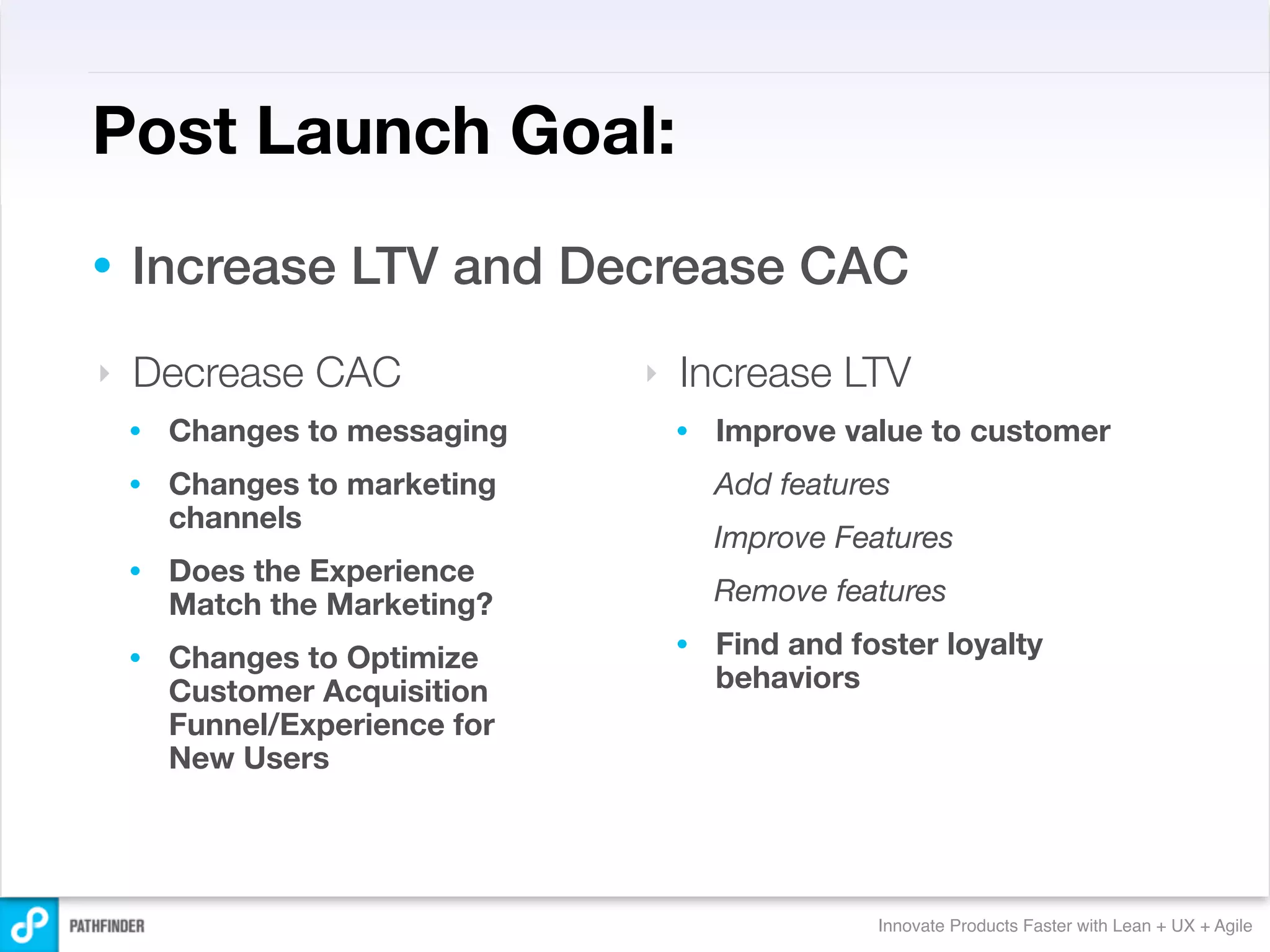 Post Launch Goal:
•   Increase LTV and Decrease CAC
‣   Decrease CAC                ‣   Increase LTV
    •   Changes to messaging        •   Improve value to customer
    •   Changes to marketing            Add features
        channels
                                        Improve Features
    •   Does the Experience
        Match the Marketing?            Remove features

    •   Changes to Optimize         •   Find and foster loyalty
        Customer Acquisition            behaviors
        Funnel/Experience for
        New Users




                                                   Innovate Products Faster with Lean + UX + Agile
 