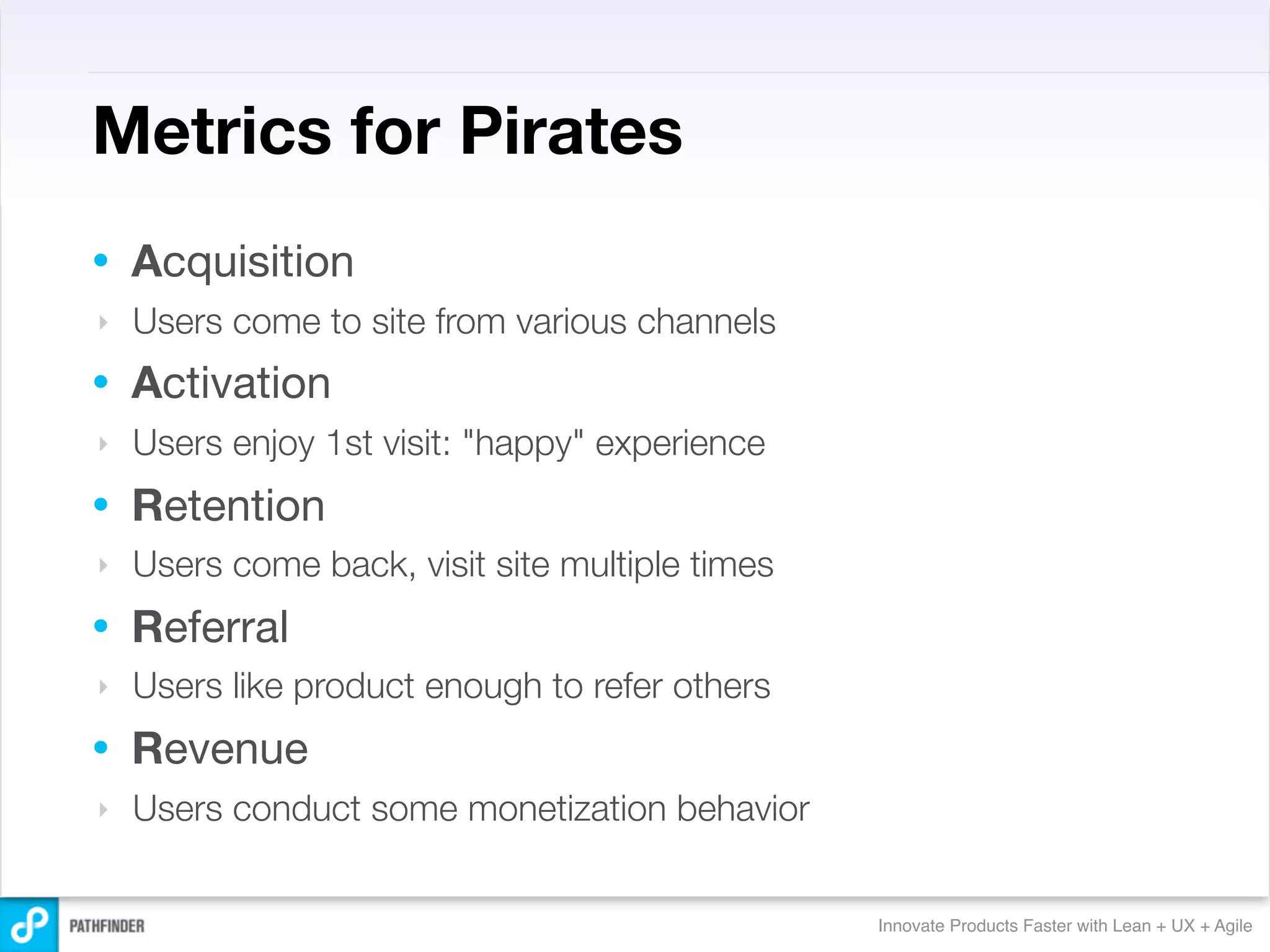 Metrics for Pirates
•   Acquisition
‣   Users come to site from various channels
•   Activation
‣   Users enjoy 1st visit: "happy" experience
•   Retention
‣   Users come back, visit site multiple times
•   Referral
‣   Users like product enough to refer others
•   Revenue
‣   Users conduct some monetization behavior


                                                 Innovate Products Faster with Lean + UX + Agile
 