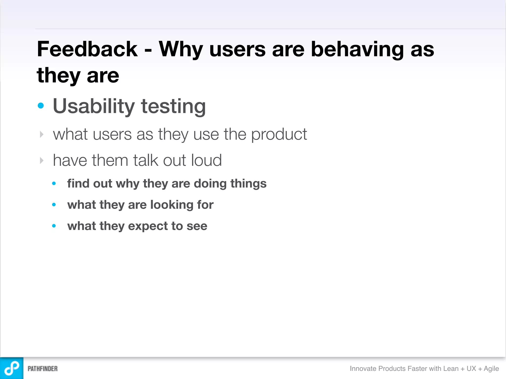 Feedback - Why users are behaving as
they are
• Usability testing
‣   what users as they use the product
‣   have them talk out loud
    •   ﬁnd out why they are doing things
    •   what they are looking for
    •   what they expect to see




                                            Innovate Products Faster with Lean + UX + Agile
 