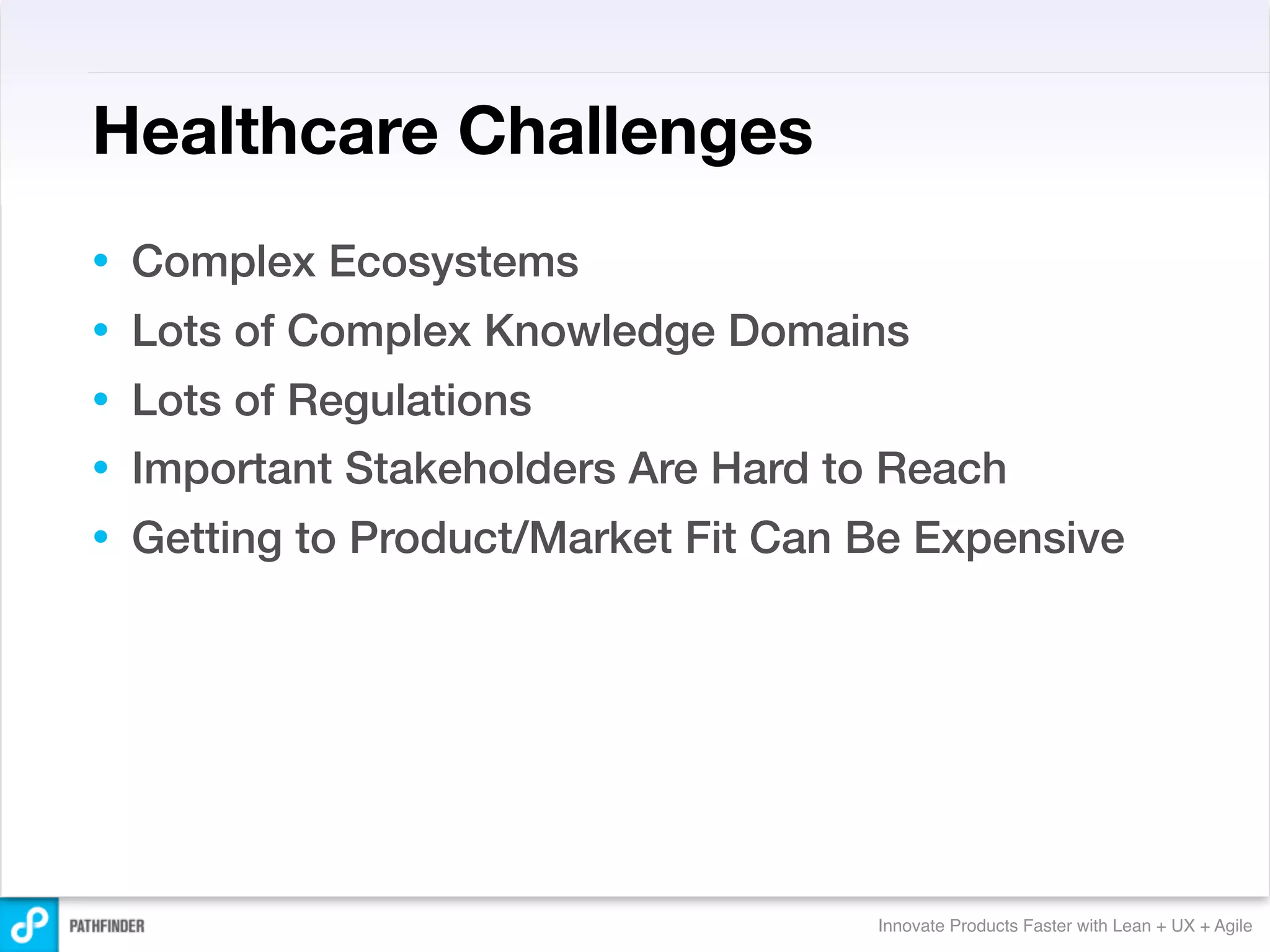 Healthcare Challenges
•   Complex Ecosystems
•   Lots of Complex Knowledge Domains
•   Lots of Regulations
•   Important Stakeholders Are Hard to Reach
•   Getting to Product/Market Fit Can Be Expensive




                                      Innovate Products Faster with Lean + UX + Agile
 