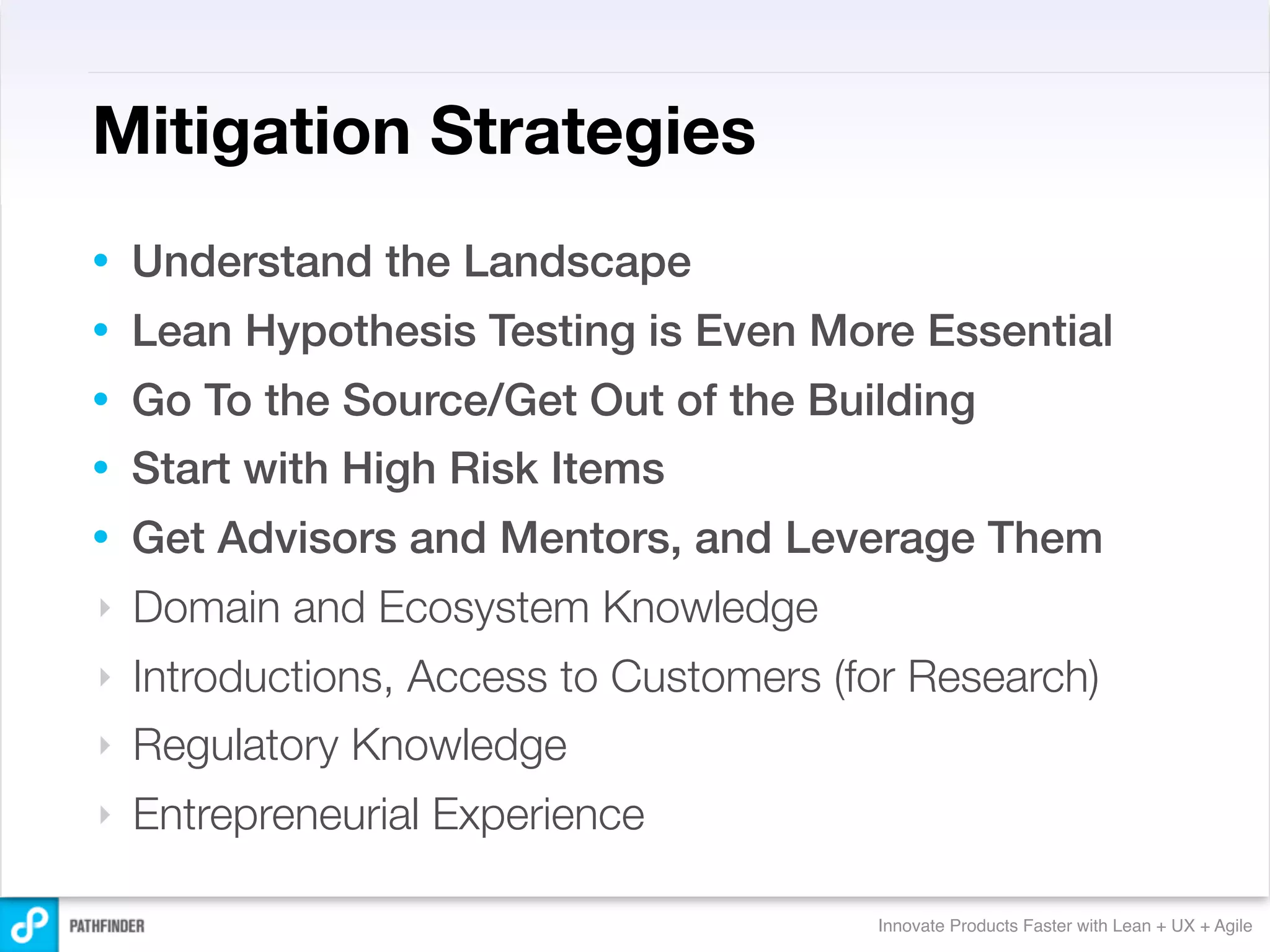 Mitigation Strategies
•   Understand the Landscape
•   Lean Hypothesis Testing is Even More Essential
•   Go To the Source/Get Out of the Building
•   Start with High Risk Items
•   Get Advisors and Mentors, and Leverage Them
‣   Domain and Ecosystem Knowledge
‣   Introductions, Access to Customers (for Research)
‣   Regulatory Knowledge
‣   Entrepreneurial Experience

                                         Innovate Products Faster with Lean + UX + Agile
 