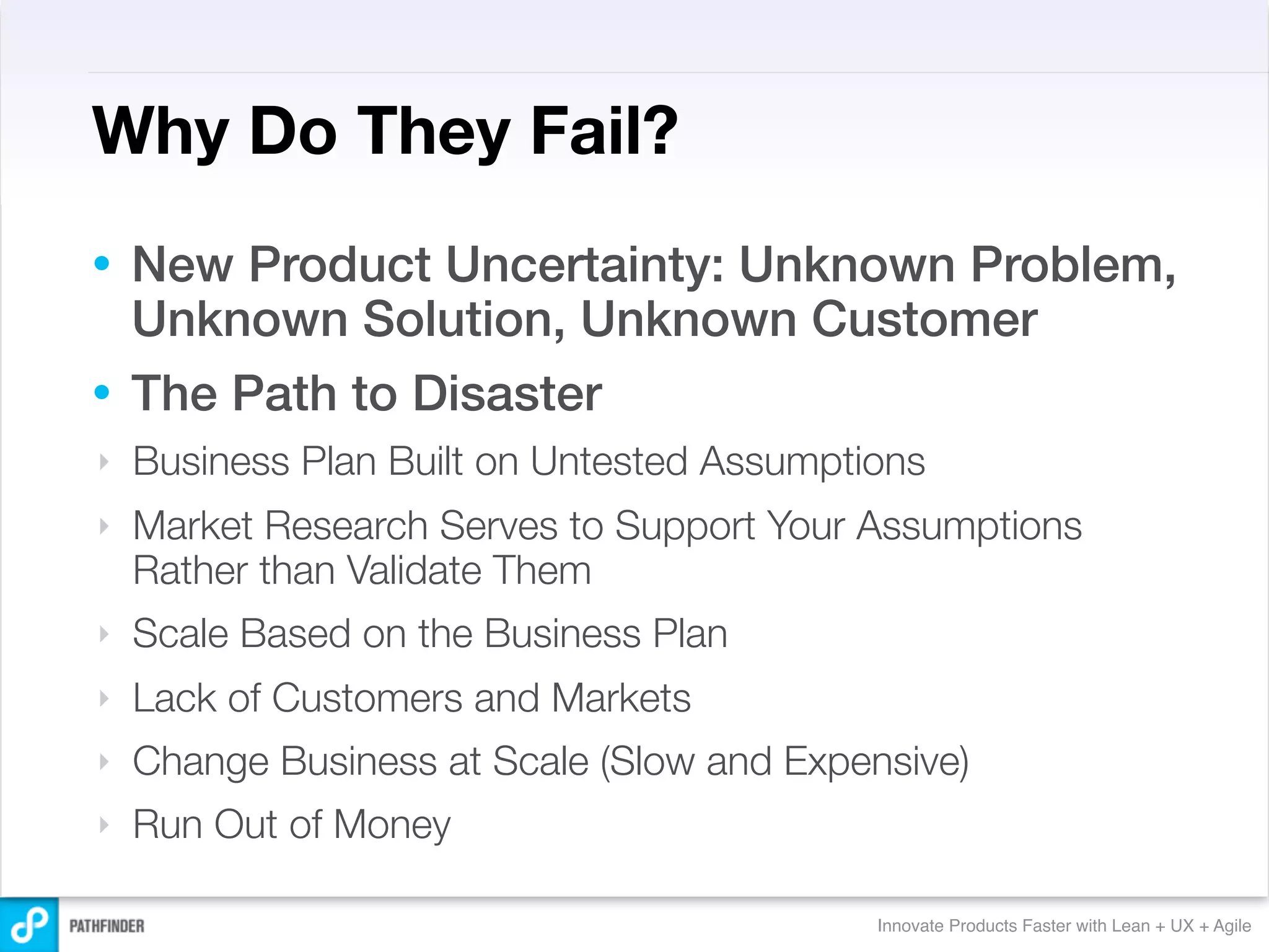 Why Do They Fail?
• New Product Uncertainty: Unknown Problem,
  Unknown Solution, Unknown Customer
• The Path to Disaster
‣   Business Plan Built on Untested Assumptions
‣   Market Research Serves to Support Your Assumptions
    Rather than Validate Them
‣   Scale Based on the Business Plan
‣   Lack of Customers and Markets
‣   Change Business at Scale (Slow and Expensive)
‣   Run Out of Money

                                            Innovate Products Faster with Lean + UX + Agile
 
