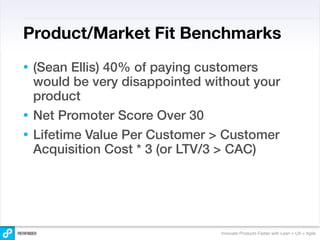 Product/Market Fit Benchmarks
• (Sean Ellis) 40% of paying customers
  would be very disappointed without your
  product
• Net Promoter Score Over 30
• Lifetime Value Per Customer > Customer
  Acquisition Cost * 3 (or LTV/3 > CAC)




                               Innovate Products Faster with Lean + UX + Agile
 