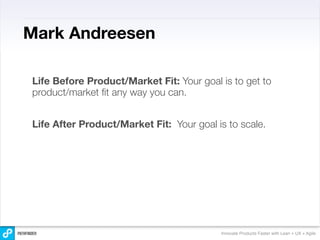 Mark Andreesen

Life Before Product/Market Fit: Your goal is to get to
product/market ﬁt any way you can.


Life After Product/Market Fit: Your goal is to scale.




                                          Innovate Products Faster with Lean + UX + Agile
 