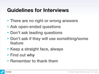 Guidelines for Interviews
•   There are no right or wrong answers
•   Ask open-ended questions
•   Don’t ask leading questions
•   Don’t ask if they will use something/some
    feature
•   Keep a straight face, always
•   Find out why
•   Remember to thank them

                                  Innovate Products Faster with Lean + UX + Agile
 