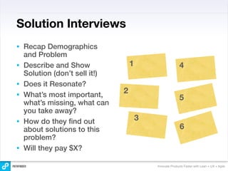 Solution Interviews
•   Recap Demographics
    and Problem
•   Describe and Show               1                      4
    Solution (don’t sell it!)
•   Does it Resonate?
•   What’s most important,
                                2
                                                           5
    what’s missing, what can
    you take away?
•   How do they ﬁnd out                 3
    about solutions to this                                6
    problem?
•   Will they pay $X?

                                            Innovate Products Faster with Lean + UX + Agile
 