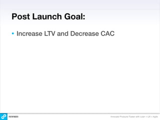 Post Launch Goal:
•   Increase LTV and Decrease CAC




                               Innovate Products Faster with Lean + UX + Agile
 