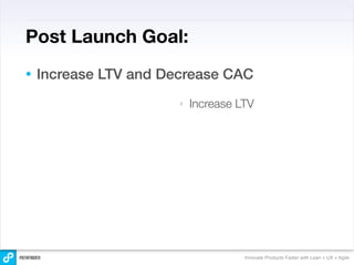 Post Launch Goal:
•   Increase LTV and Decrease CAC
                       ‣   Increase LTV




                                     Innovate Products Faster with Lean + UX + Agile
 