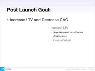 Post Launch Goal:
•   Increase LTV and Decrease CAC
                       ‣   Increase LTV
                           •   Improve value to customer
                               Add features
                               Improve Features




                                          Innovate Products Faster with Lean + UX + Agile
 