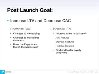 Post Launch Goal:
•   Increase LTV and Decrease CAC
‣   Decrease CAC               ‣   Increase LTV
    •   Changes to messaging       •   Improve value to customer
    •   Changes to marketing           Add features
        channels
                                       Improve Features
    •   Does the Experience
        Match the Marketing?           Remove features
                                   •   Find and foster loyalty
                                       behaviors




                                                  Innovate Products Faster with Lean + UX + Agile
 