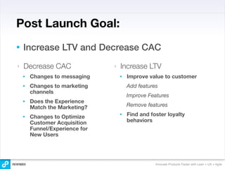 Post Launch Goal:
•   Increase LTV and Decrease CAC
‣   Decrease CAC                ‣   Increase LTV
    •   Changes to messaging        •   Improve value to customer
    •   Changes to marketing            Add features
        channels
                                        Improve Features
    •   Does the Experience
        Match the Marketing?            Remove features

    •   Changes to Optimize         •   Find and foster loyalty
        Customer Acquisition            behaviors
        Funnel/Experience for
        New Users




                                                   Innovate Products Faster with Lean + UX + Agile
 