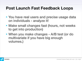 Post Launch Fast Feedback Loops

• You have real users and precise usage data
  on individuals - analyze it!
• Make small changes fast (hours, not weeks
  to get into production)
• When you make changes - A/B test (or do
  multivariate if you have big enough
  volumes.)




                               Innovate Products Faster with Lean + UX + Agile
 