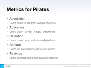 Metrics for Pirates
•   Acquisition
‣   Users come to site from various channels
•   Activation
‣   Users enjoy 1st visit: "happy" experience
•   Retention
‣   Users come back, visit site multiple times
•   Referral
‣   Users like product enough to refer others
•   Revenue
‣   Users conduct some monetization behavior


                                                 Innovate Products Faster with Lean + UX + Agile
 