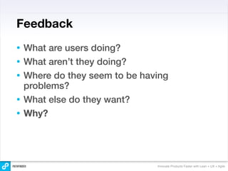 Feedback
•   What are users doing?
•   What aren’t they doing?
•   Where do they seem to be having
    problems?
•   What else do they want?
•   Why?




                                Innovate Products Faster with Lean + UX + Agile
 
