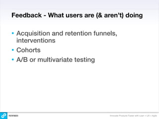 Feedback - What users are (& aren’t) doing

• Acquisition and retention funnels,
  interventions
• Cohorts
• A/B or multivariate testing




                                 Innovate Products Faster with Lean + UX + Agile
 