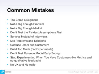 Common Mistakes
•   Too Broad a Segment
•   Not a Big Enough Problem
•   Not a Big Enough Market
•   Don’t Test the Riskiest Assumptions First
•   Surveys Instead of Interviews
•   Mix Problems and Solutions
•   Confuse Users and Customers
•   Build Too Much (Fat Experiments)
•   Don’t Test Revenue Model Early Enough
•   Stop Experimenting When You Have Customers (No Metrics and
    no qualitative feedback)
•   No UX and No Agile

                                                Innovate Products Faster with Lean + UX + Agile
 