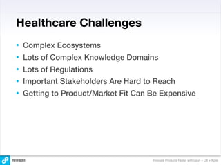 Healthcare Challenges
•   Complex Ecosystems
•   Lots of Complex Knowledge Domains
•   Lots of Regulations
•   Important Stakeholders Are Hard to Reach
•   Getting to Product/Market Fit Can Be Expensive




                                      Innovate Products Faster with Lean + UX + Agile
 