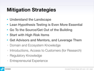 Mitigation Strategies
•   Understand the Landscape
•   Lean Hypothesis Testing is Even More Essential
•   Go To the Source/Get Out of the Building
•   Start with High Risk Items
•   Get Advisors and Mentors, and Leverage Them
‣   Domain and Ecosystem Knowledge
‣   Introductions, Access to Customers (for Research)
‣   Regulatory Knowledge
‣   Entrepreneurial Experience

                                         Innovate Products Faster with Lean + UX + Agile
 