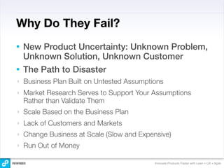 Why Do They Fail?
• New Product Uncertainty: Unknown Problem,
  Unknown Solution, Unknown Customer
• The Path to Disaster
‣   Business Plan Built on Untested Assumptions
‣   Market Research Serves to Support Your Assumptions
    Rather than Validate Them
‣   Scale Based on the Business Plan
‣   Lack of Customers and Markets
‣   Change Business at Scale (Slow and Expensive)
‣   Run Out of Money

                                            Innovate Products Faster with Lean + UX + Agile
 