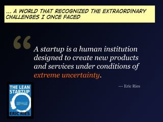 ... A world that recognized the extraordinary
challenges I once faced




 “      A startup is a human institution
        designed to create new products
        and services under conditions of
        extreme uncertainty.
                                    --- Eric Ries
 