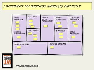 I document my business model(s) explicitly


                    Solution
     Top 3                        Unique        Unfair      Customer
     Problems                     Value         Advantage   Segments
                                  Proposition




                    Key metrics                 Channels
     Existing                                               Early
     alternatives                                           adopters




     Cost structure                      Revenue streams




       www.leancanvas.com
 