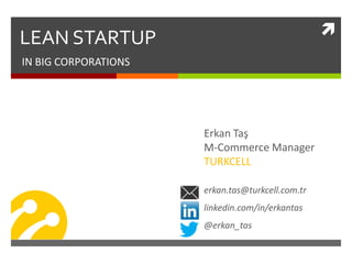 LEAN STARTUP
IN BIG CORPORATIONS
Erkan Taş
M-Commerce Manager
TURKCELL
erkan.tas@turkcell.com.tr
linkedin.com/in/erkantas
@erkan_tas
 