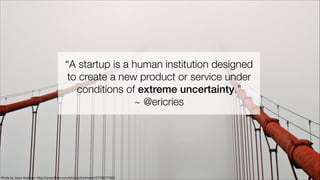 “A startup is a human institution designed
to create a new product or service under
conditions of extreme uncertainty.”
~ @ericries

Photo	
  by	
  Jason	
  Rodman:	
  h0p://www.ﬂickr.com/photos/jrodmanjr/2775877760/

 