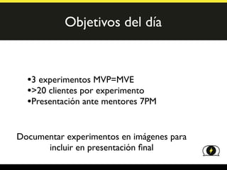 Objetivos del día



  •3 experimentos MVP=MVE
  •>20 clientes por experimento
  •Presentación ante mentores 7PM

Documentar experimentos en imágenes para
      incluir en presentación ﬁnal
 