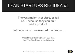 LEAN STARTUPS BIG IDEA #1

    The vast majority of startups fail
      NOT because they couldn’t
           build a product...

 but because no one wanted the product.

        One of Steve Blank’s (many) Big Ideas
        from The Four Steps to the Epiphany




        Thanks to Brant Cooper & Patrick Vlaskovits for this content

                                                                       LEANSTARTUPMACHIN
 