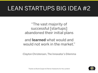 LEAN STARTUPS BIG IDEA #2

         “The vast majority of
         successful [startups]
      abandoned their initial plans

     and learned what would and
    would not work in the market.”

    -Clayton Christensen, The Innovator’s Dilemma




         Thanks to Brant Cooper & Patrick Vlaskovits for this content

                                                                        LEANSTARTUPMACHI
 