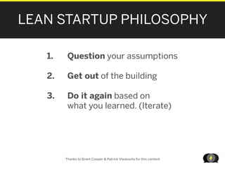 LEAN STARTUP PHILOSOPHY

   1.    Question your assumptions

   2.    Get out of the building

   3.    Do it again based on
         what you learned. (Iterate)




        Thanks to Brant Cooper & Patrick Vlaskovits for this content

                                                                       LEANSTARTUPMACHI
 