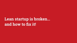 Lean startup is broken…
and how to ﬁx it!
 