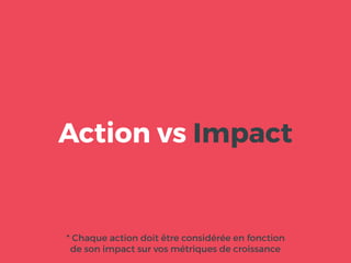 Action vs Impact
* Chaque action doit être considérée en fonction
de son impact sur vos métriques de croissance
 