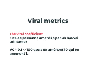 Viral metrics
The viral coefﬁcient
= nb de personne amenées par un nouvel
utilisateur
VC = 0.1 -> 100 users en amènent 10 qui en
amènent 1.
 