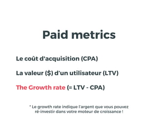 Paid metrics
Le coût d'acquisition (CPA)
La valeur ($) d’un utilisateur (LTV)
The Growth rate (= LTV - CPA)
* Le growth rate indique l’argent que vous pouvez
ré-investir dans votre moteur de croissance !
 