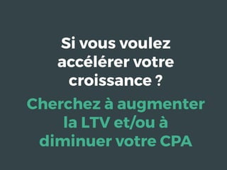 Si vous voulez
accélérer votre
croissance ?
Cherchez à augmenter
la LTV et/ou à
diminuer votre CPA
 