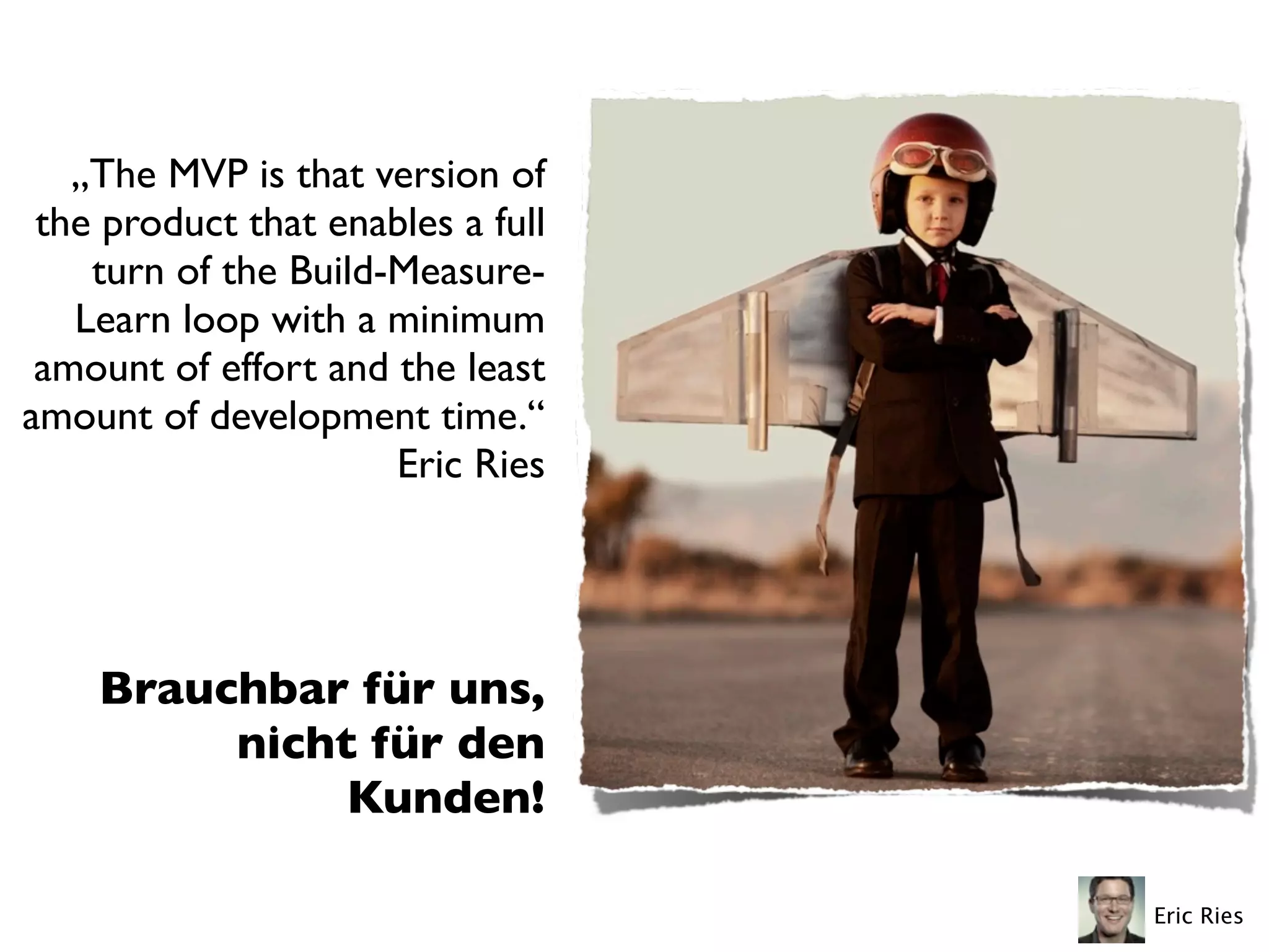 „The MVP is that version of
the product that enables a full
turn of the Build-Measure-
Learn loop with a minimum
amount of effort and the least
amount of development time.“
Eric Ries
Brauchbar für uns,
nicht für den
Kunden!
Eric Ries
 