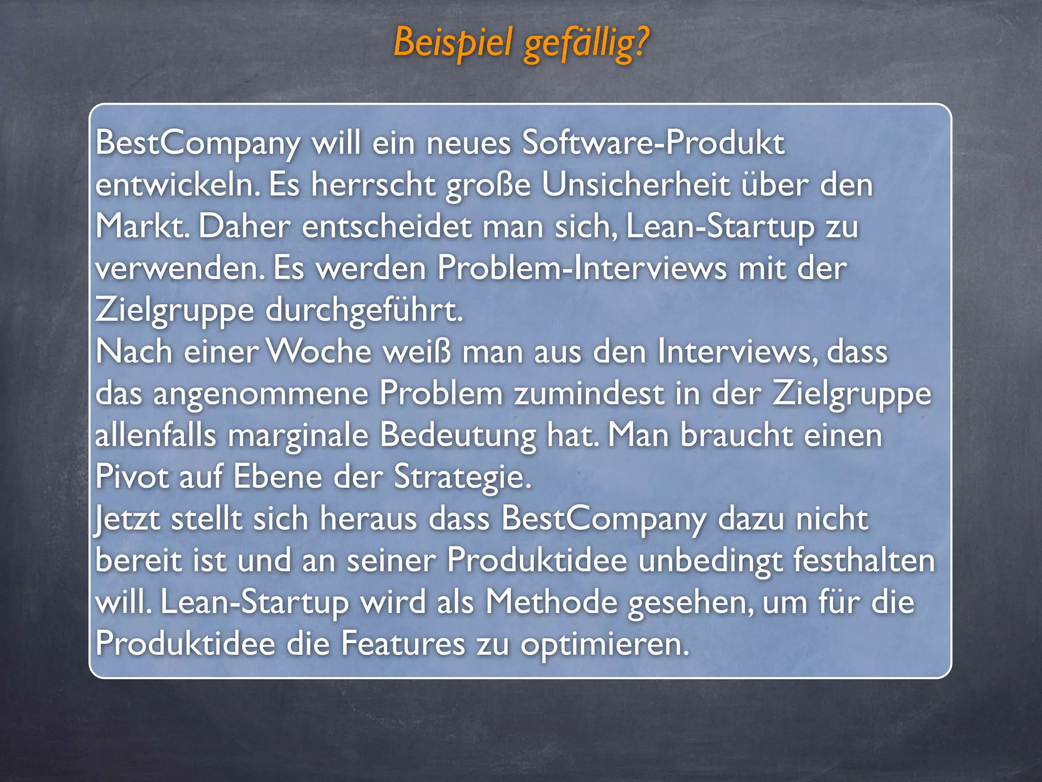 Beispiel gefällig?
BestCompany will ein neues Software-Produkt
entwickeln. Es herrscht große Unsicherheit über den
Markt. Daher entscheidet man sich, Lean-Startup zu
verwenden. Es werden Problem-Interviews mit der
Zielgruppe durchgeführt.
Nach einer Woche weiß man aus den Interviews, dass
das angenommene Problem zumindest in der Zielgruppe
allenfalls marginale Bedeutung hat. Man braucht einen
Pivot auf Ebene der Strategie.
Jetzt stellt sich heraus dass BestCompany dazu nicht
bereit ist und an seiner Produktidee unbedingt festhalten
will. Lean-Startup wird als Methode gesehen, um für die
Produktidee die Features zu optimieren.
 