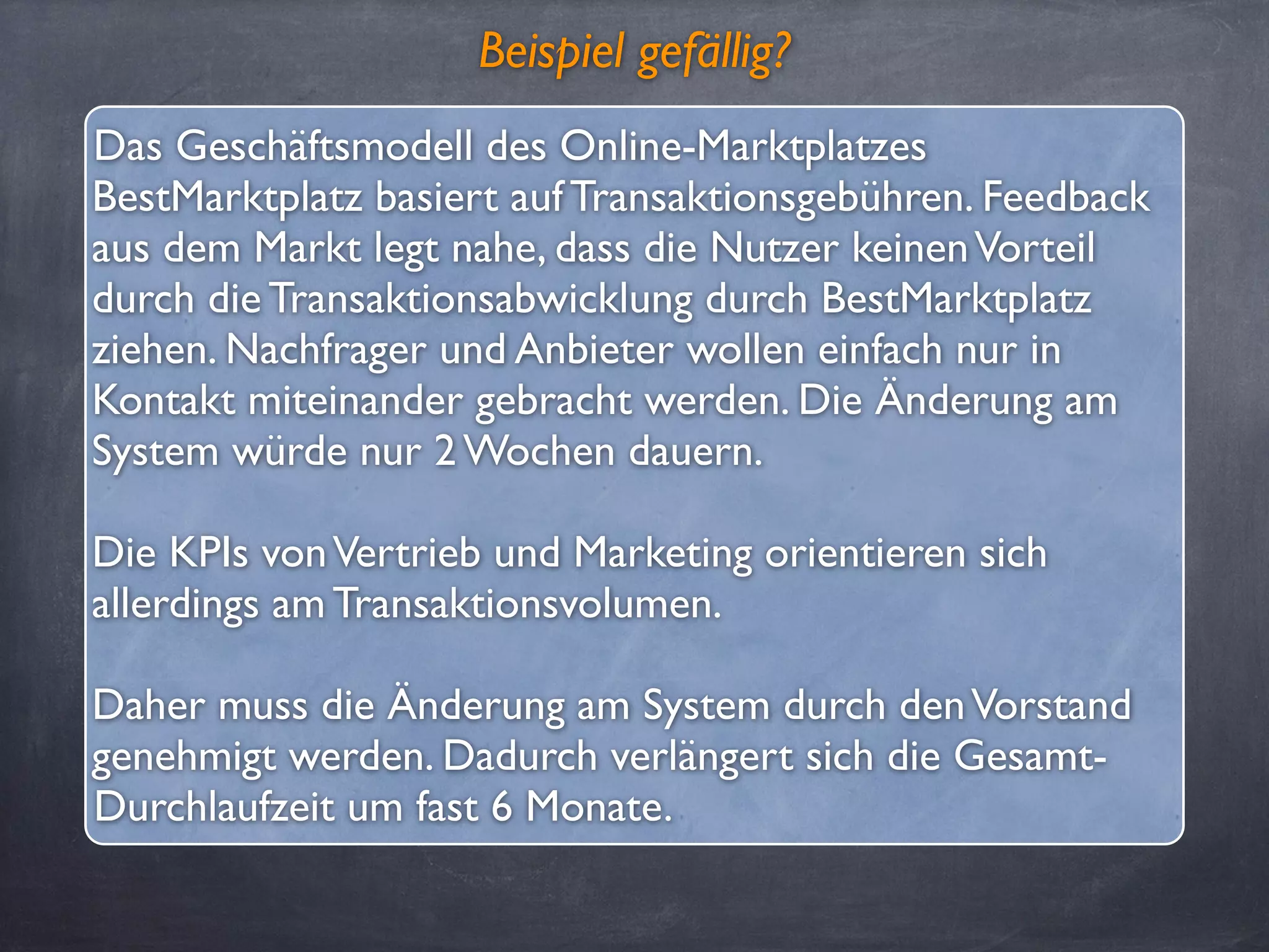 Beispiel gefällig?
Das Geschäftsmodell des Online-Marktplatzes
BestMarktplatz basiert auf Transaktionsgebühren. Feedback
aus dem Markt legt nahe, dass die Nutzer keinenVorteil
durch die Transaktionsabwicklung durch BestMarktplatz
ziehen. Nachfrager und Anbieter wollen einfach nur in
Kontakt miteinander gebracht werden. Die Änderung am
System würde nur 2 Wochen dauern.
Die KPIs vonVertrieb und Marketing orientieren sich
allerdings am Transaktionsvolumen.
Daher muss die Änderung am System durch denVorstand
genehmigt werden. Dadurch verlängert sich die Gesamt-
Durchlaufzeit um fast 6 Monate.
 