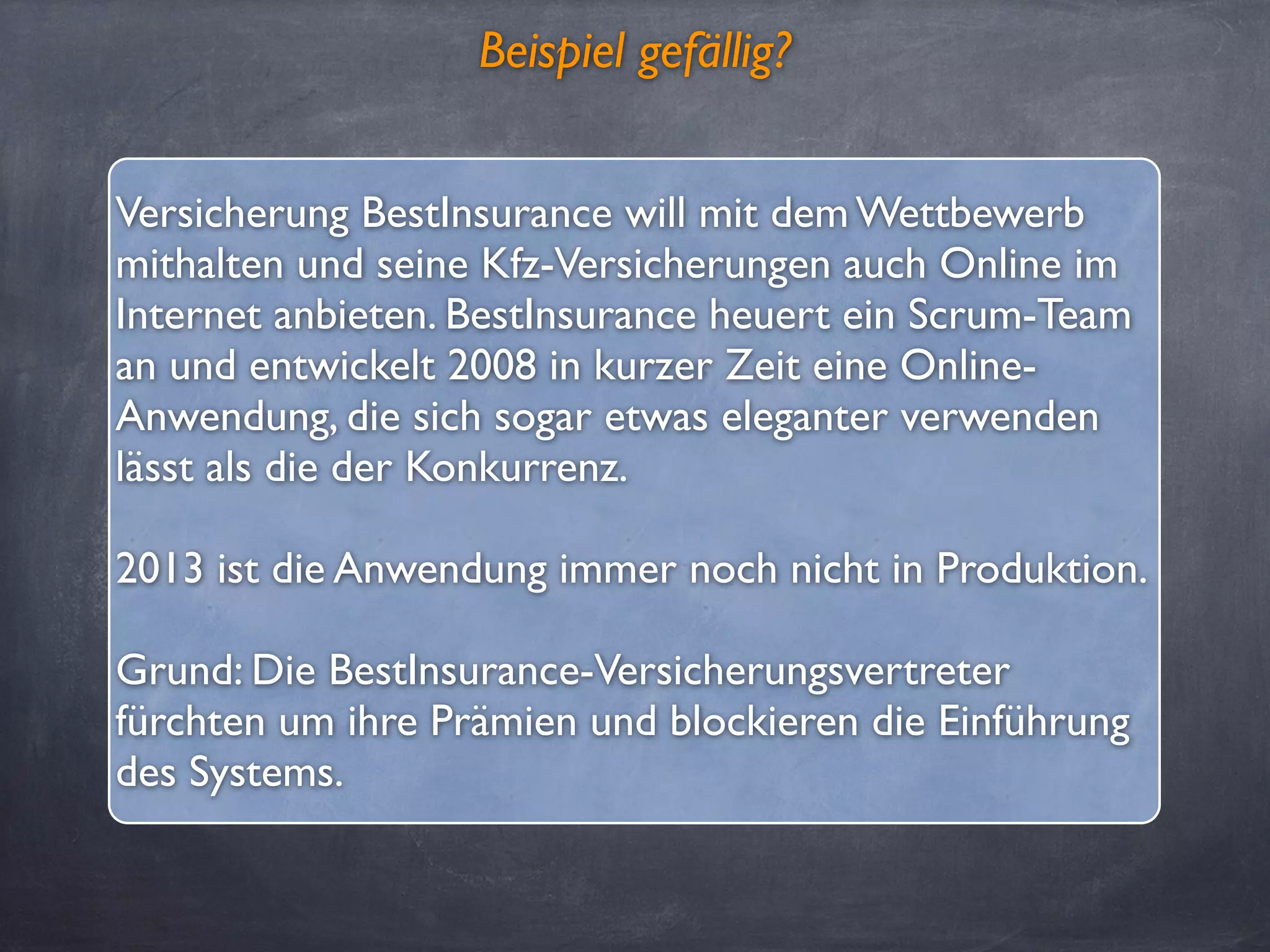 Beispiel gefällig?
Versicherung BestInsurance will mit dem Wettbewerb
mithalten und seine Kfz-Versicherungen auch Online im
Internet anbieten. BestInsurance heuert ein Scrum-Team
an und entwickelt 2008 in kurzer Zeit eine Online-
Anwendung, die sich sogar etwas eleganter verwenden
lässt als die der Konkurrenz.
2013 ist die Anwendung immer noch nicht in Produktion.
Grund: Die BestInsurance-Versicherungsvertreter
fürchten um ihre Prämien und blockieren die Einführung
des Systems.
 