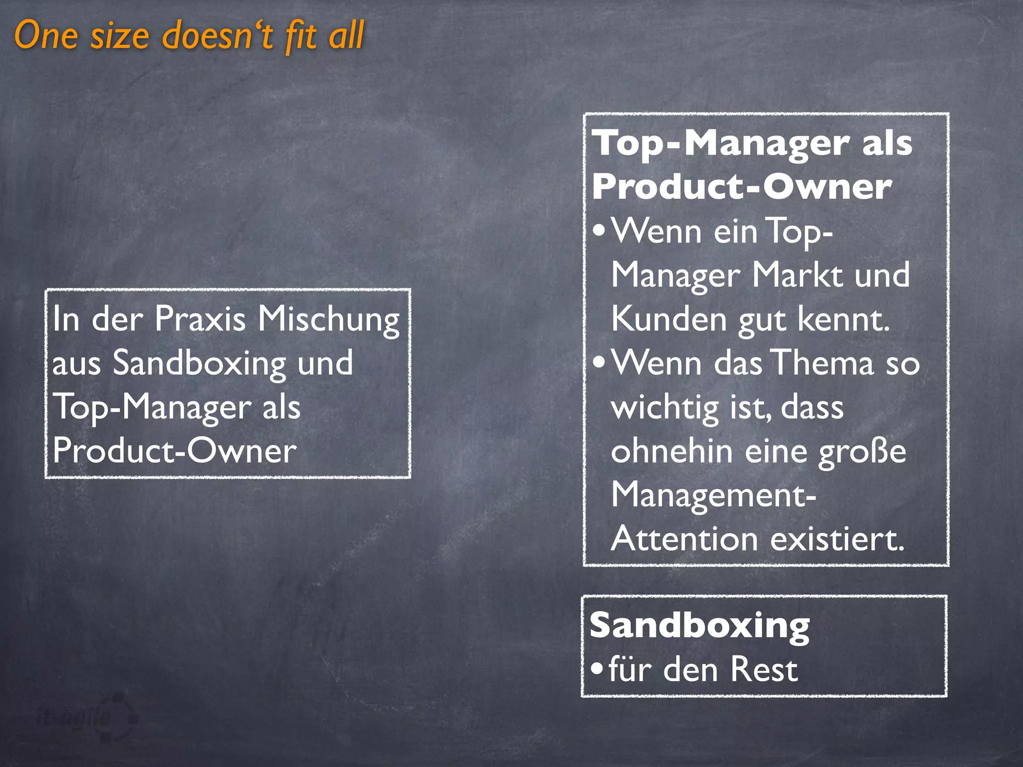 One size doesn‘t ﬁt all
In der Praxis Mischung
aus Sandboxing und
Top-Manager als
Product-Owner
Top-Manager als
Product-Owner
•Wenn ein Top-
Manager Markt und
Kunden gut kennt.
•Wenn das Thema so
wichtig ist, dass
ohnehin eine große
Management-
Attention existiert.
Sandboxing
•für den Rest
 