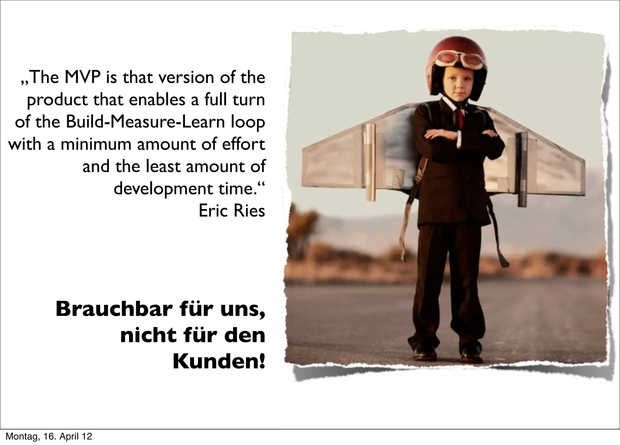 „The MVP is that version of the
  product that enables a full turn
of the Build-Measure-Learn loop
with a minimum amount of effort
         and the least amount of
             development time.“
                        Eric Ries




           Brauchbar für uns,
                nicht für den
                     Kunden!


Montag, 16. April 12
 