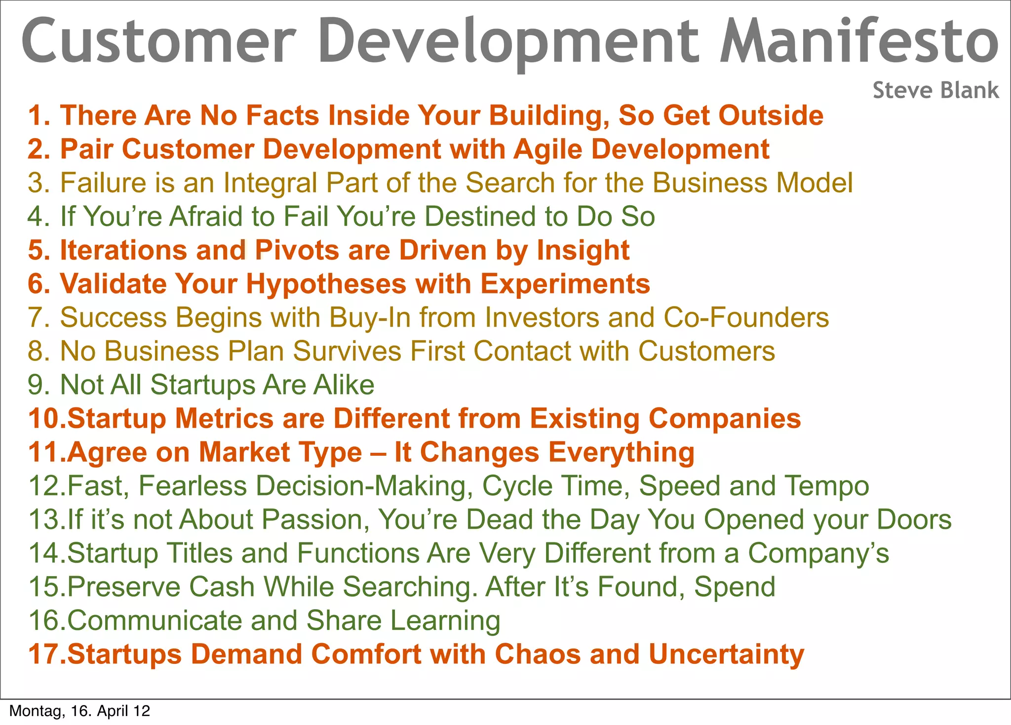 Customer Development Manifesto
                                                                  Steve Blank
  1. There Are No Facts Inside Your Building, So Get Outside
  2. Pair Customer Development with Agile Development
  3. Failure is an Integral Part of the Search for the Business Model
  4. If You’re Afraid to Fail You’re Destined to Do So
  5. Iterations and Pivots are Driven by Insight
  6. Validate Your Hypotheses with Experiments
  7. Success Begins with Buy-In from Investors and Co-Founders
  8. No Business Plan Survives First Contact with Customers
  9. Not All Startups Are Alike
  10.Startup Metrics are Different from Existing Companies
  11.Agree on Market Type – It Changes Everything
  12.Fast, Fearless Decision-Making, Cycle Time, Speed and Tempo
  13.If it’s not About Passion, You’re Dead the Day You Opened your Doors
  14.Startup Titles and Functions Are Very Different from a Company’s
  15.Preserve Cash While Searching. After It’s Found, Spend
  16.Communicate and Share Learning
  17.Startups Demand Comfort with Chaos and Uncertainty
Montag, 16. April 12
 