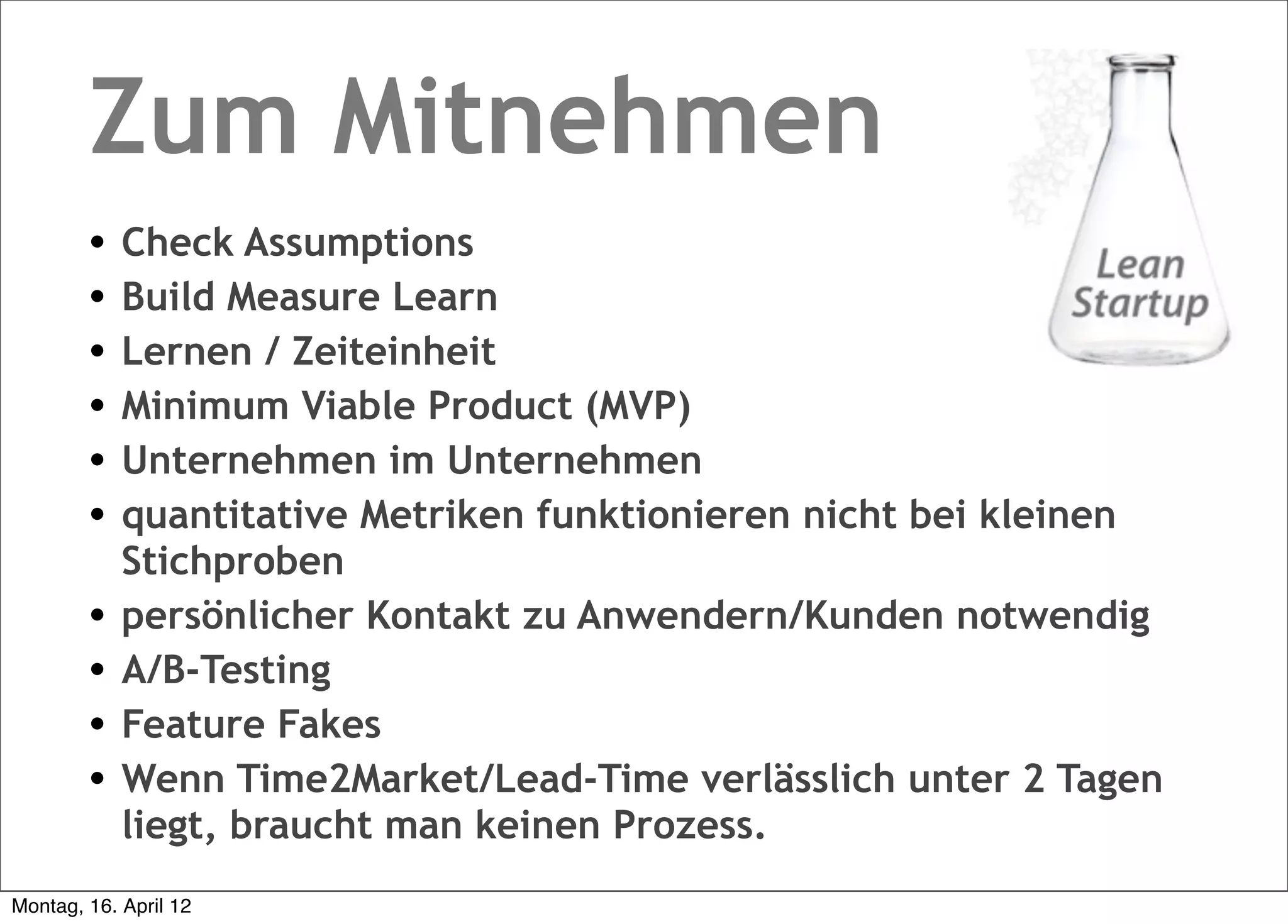 Zum Mitnehmen
        •   Check Assumptions
        •   Build Measure Learn
        •   Lernen / Zeiteinheit
        •   Minimum Viable Product (MVP)
        •   Unternehmen im Unternehmen
        •   quantitative Metriken funktionieren nicht bei kleinen
            Stichproben
        •   persönlicher Kontakt zu Anwendern/Kunden notwendig
        •   A/B-Testing
        •   Feature Fakes
        •   Wenn Time2Market/Lead-Time verlässlich unter 2 Tagen
            liegt, braucht man keinen Prozess.
Montag, 16. April 12
 