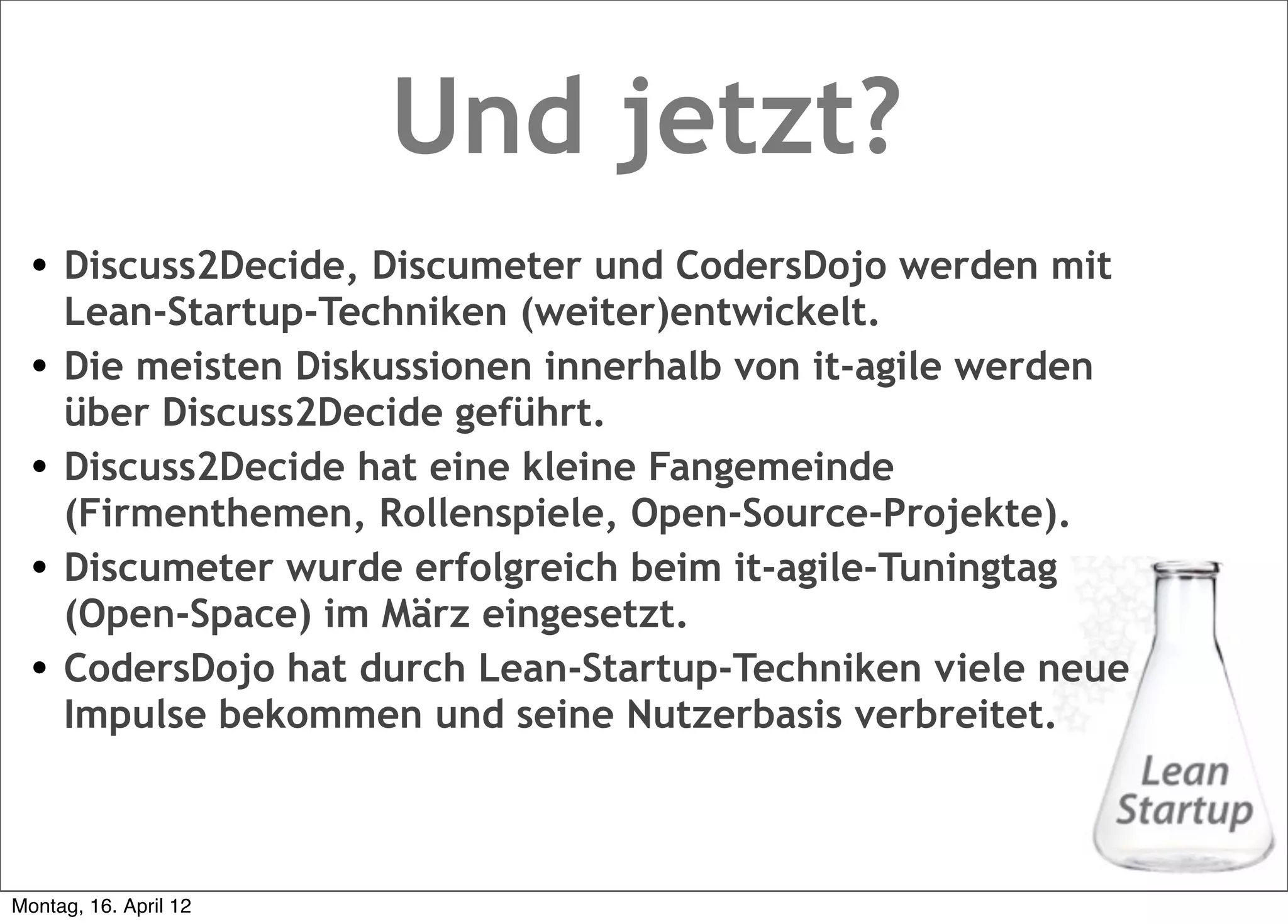 Und jetzt?
  • Discuss2Decide, Discumeter und CodersDojo werden mit
      Lean-Startup-Techniken (weiter)entwickelt.
  •   Die meisten Diskussionen innerhalb von it-agile werden
      über Discuss2Decide geführt.
  •   Discuss2Decide hat eine kleine Fangemeinde
      (Firmenthemen, Rollenspiele, Open-Source-Projekte).
  •   Discumeter wurde erfolgreich beim it-agile-Tuningtag
      (Open-Space) im März eingesetzt.
  •   CodersDojo hat durch Lean-Startup-Techniken viele neue
      Impulse bekommen und seine Nutzerbasis verbreitet.



Montag, 16. April 12
 
