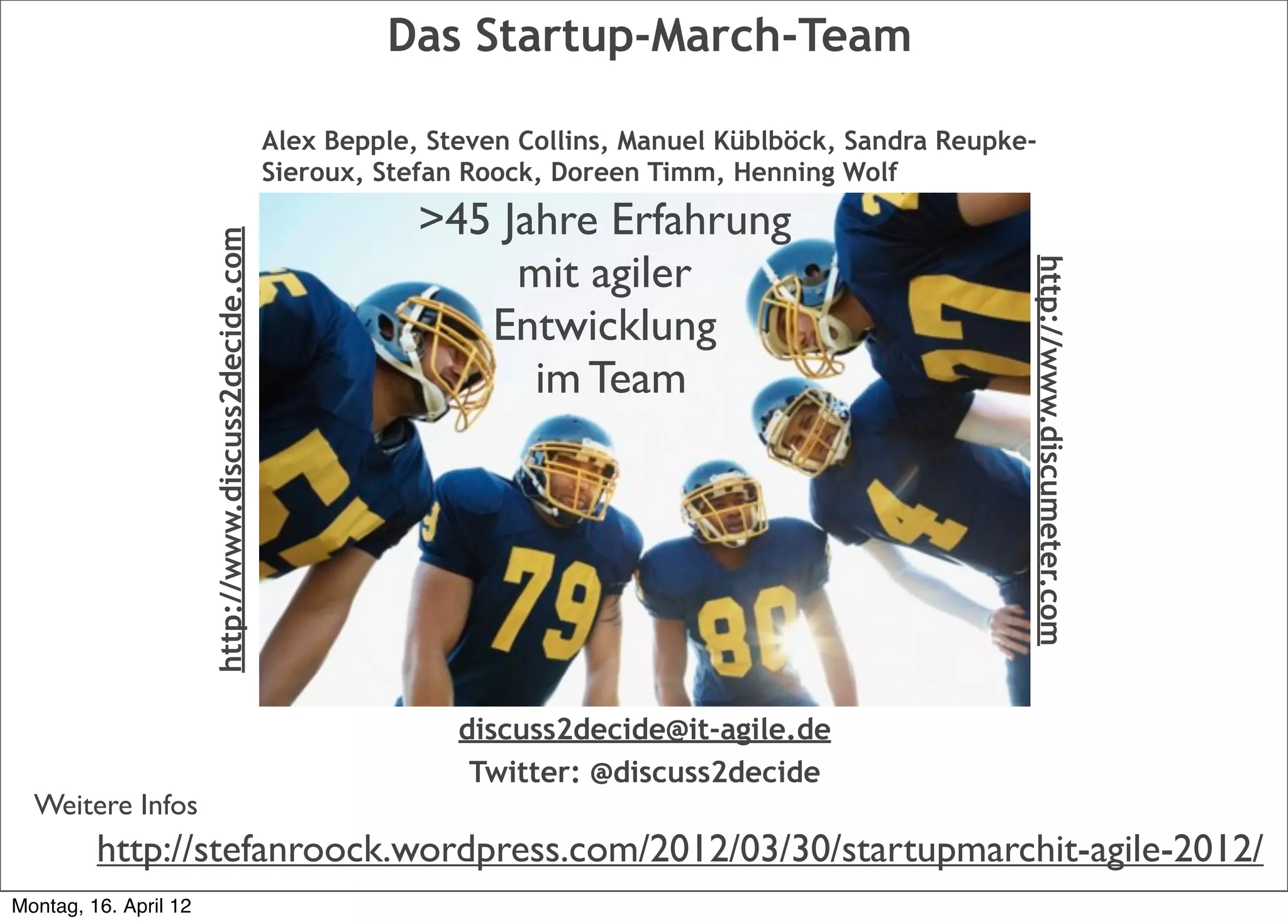 Das Startup-March-Team

                                                       Alex Bepple, Steven Collins, Manuel Küblböck, Sandra Reupke-
                                                       Sieroux, Stefan Roock, Doreen Timm, Henning Wolf

                       http://www.discuss2decide.com               >45 Jahre Erfahrung
                                                                        mit agiler




                                                                                                                  http://www.discumeter.com
                                                                      Entwicklung
                                                                         im Team




                                                                      discuss2decide@it-agile.de
                                                                       Twitter: @discuss2decide
  Weitere Infos
         http://stefanroock.wordpress.com/2012/03/30/startupmarchit-agile-2012/
Montag, 16. April 12
 